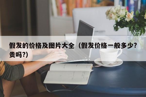 假发的价格及图片大全（假发价格一般多少?贵吗?）